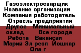 Газоэлектросварщик › Название организации ­ Компания-работодатель › Отрасль предприятия ­ Другое › Минимальный оклад ­ 1 - Все города Работа » Вакансии   . Марий Эл респ.,Йошкар-Ола г.